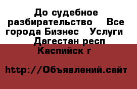 До судебное разбирательство. - Все города Бизнес » Услуги   . Дагестан респ.,Каспийск г.